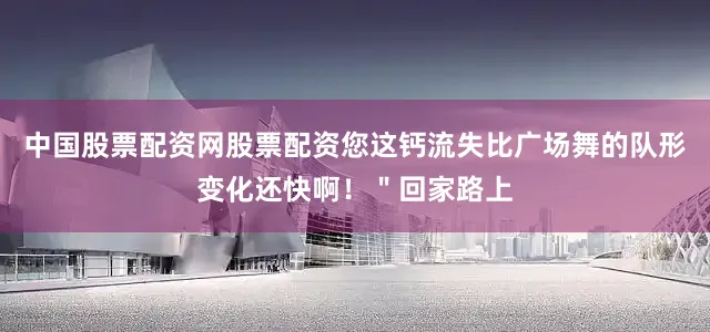 中国股票配资网股票配资您这钙流失比广场舞的队形变化还快啊！＂回家路上