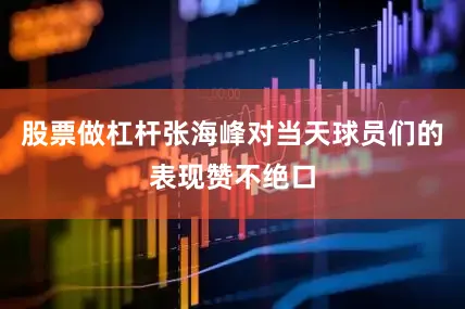 股票做杠杆张海峰对当天球员们的表现赞不绝口