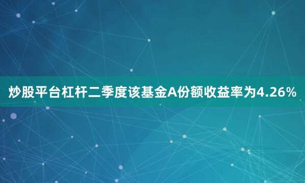 炒股平台杠杆二季度该基金A份额收益率为4.26%