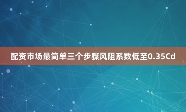 配资市场最简单三个步骤风阻系数低至0.35Cd