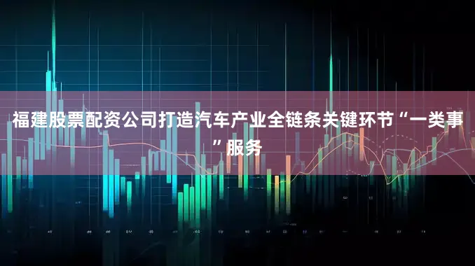 福建股票配资公司打造汽车产业全链条关键环节“一类事”服务