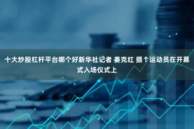 十大炒股杠杆平台哪个好新华社记者 姜克红 摄↑运动员在开幕式入场仪式上