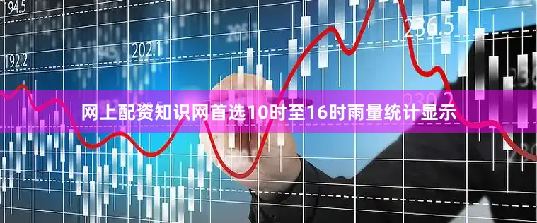 网上配资知识网首选10时至16时雨量统计显示