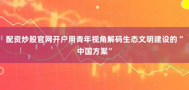 配资炒股官网开户用青年视角解码生态文明建设的“中国方案”